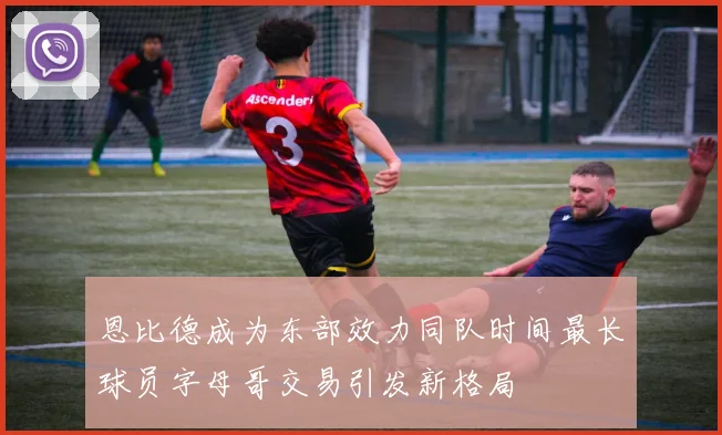 恩比德成为东部效力同队时间最长球员字母哥交易引发新格局