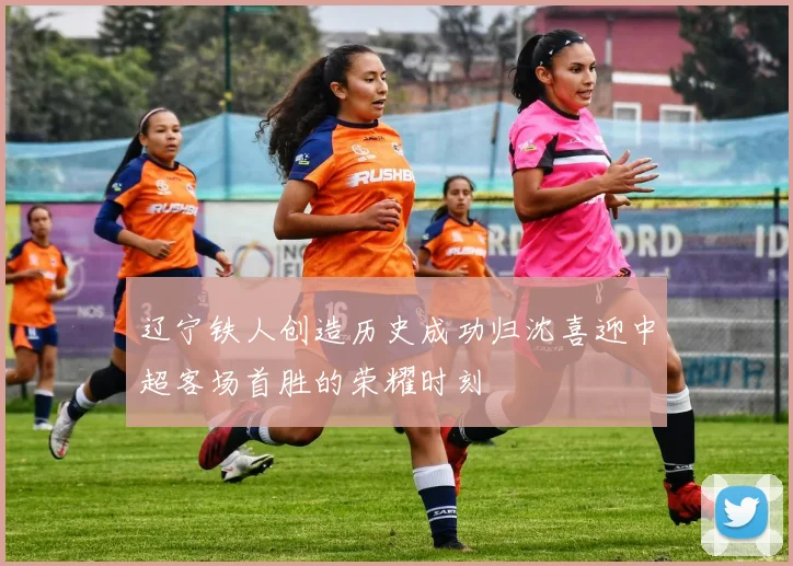 辽宁铁人创造历史成功归沈喜迎中超客场首胜的荣耀时刻