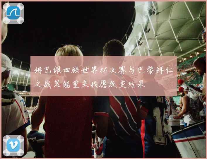 姆巴佩回顾世界杯决赛与巴黎拜仁之战若能重来我愿改变结果