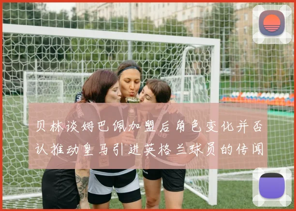 贝林谈姆巴佩加盟后角色变化并否认推动皇马引进英格兰球员的传闻