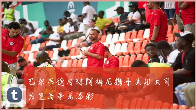 巴尔韦德与琼阿梅尼携手共进共同为皇马争光添彩