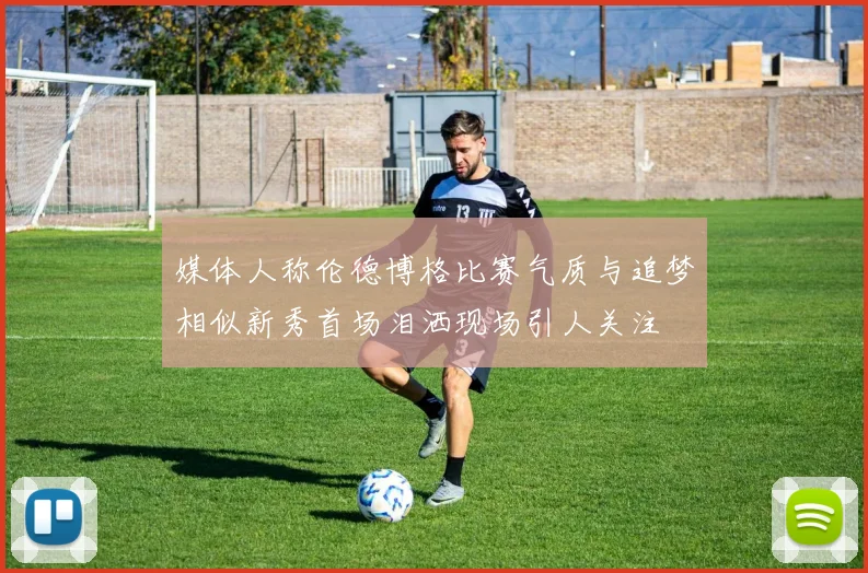 媒体人称伦德博格比赛气质与追梦相似新秀首场泪洒现场引人关注