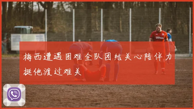 梅西遭遇困难全队团结关心陪伴力挺他渡过难关
