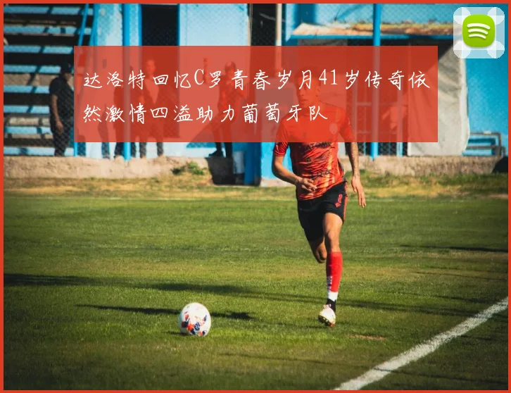 达洛特回忆C罗青春岁月41岁传奇依然激情四溢助力葡萄牙队