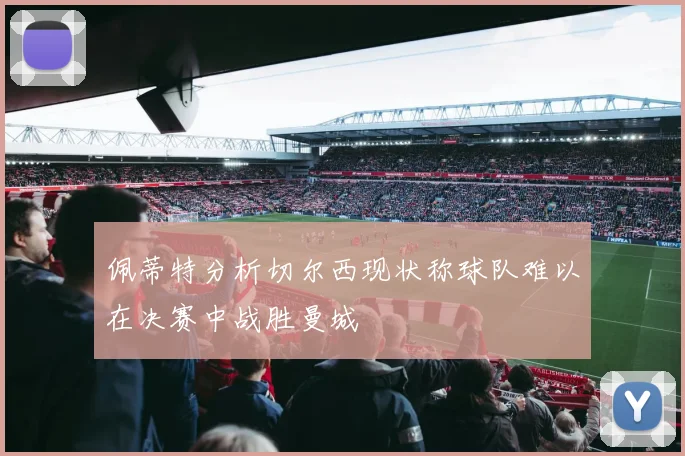 佩蒂特分析切尔西现状称球队难以在决赛中战胜曼城